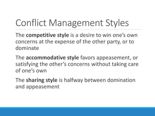 Conflict Management Styles
The competitive style is a desire to win one’s own
concerns at the expense of the other party, or to
dominate
The accommodative style favors appeasement, or
satisfying the other’s concerns without taking care
of one’s own
The sharing style is halfway between domination
and appeasement
 