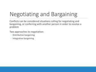Negotiating and Bargaining
Conflicts can be considered situations calling for negotiating and
bargaining, or conferring with another person in order to resolve a
problem
Two approaches to negotiation:
◦ Distributive bargaining
◦ Integrative bargaining
 