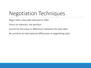 Negotiation Techniques
Begin with a plausible demand or offer
Focus on interests, not position
Search for the value in differences between the two sides
Be sensitive to international differences in negotiating style
 