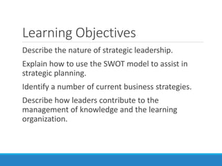 Learning Objectives
Describe the nature of strategic leadership.
Explain how to use the SWOT model to assist in
strategic planning.
Identify a number of current business strategies.
Describe how leaders contribute to the
management of knowledge and the learning
organization.
 