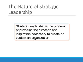 The Nature of Strategic
Leadership
Strategic leadership is the process
of providing the direction and
inspiration necessary to create or
sustain an organization
 