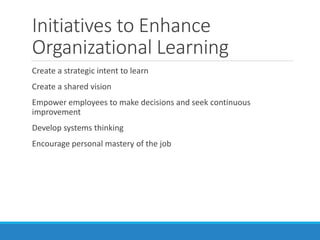 Initiatives to Enhance
Organizational Learning
Create a strategic intent to learn
Create a shared vision
Empower employees to make decisions and seek continuous
improvement
Develop systems thinking
Encourage personal mastery of the job
 