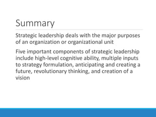 Summary
Strategic leadership deals with the major purposes
of an organization or organizational unit
Five important components of strategic leadership
include high-level cognitive ability, multiple inputs
to strategy formulation, anticipating and creating a
future, revolutionary thinking, and creation of a
vision
 
