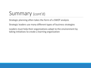Summary (cont’d)
Strategic planning often takes the form of a SWOT analysis
Strategic leaders use many different types of business strategies
Leaders must help their organizations adapt to the environment by
taking initiatives to create a learning organization
 