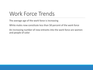 Work Force Trends
The average age of the work force is increasing
White males now constitute less than 50 percent of the work force
An increasing number of new entrants into the work force are women
and people of color
 
