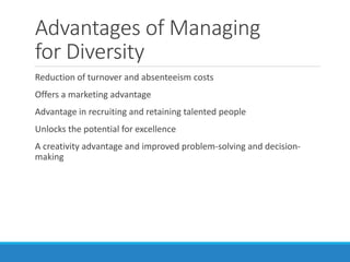 Advantages of Managing
for Diversity
Reduction of turnover and absenteeism costs
Offers a marketing advantage
Advantage in recruiting and retaining talented people
Unlocks the potential for excellence
A creativity advantage and improved problem-solving and decision-
making
 