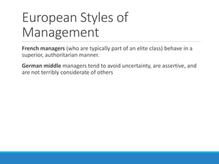 European Styles of
Management
French managers (who are typically part of an elite class) behave in a
superior, authoritarian manner.
German middle managers tend to avoid uncertainty, are assertive, and
are not terribly considerate of others
 