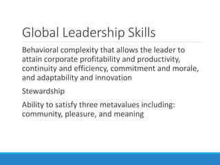 Global Leadership Skills
Behavioral complexity that allows the leader to
attain corporate profitability and productivity,
continuity and efficiency, commitment and morale,
and adaptability and innovation
Stewardship
Ability to satisfy three metavalues including:
community, pleasure, and meaning
 