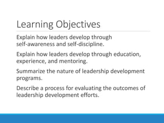 Learning Objectives
Explain how leaders develop through
self-awareness and self-discipline.
Explain how leaders develop through education,
experience, and mentoring.
Summarize the nature of leadership development
programs.
Describe a process for evaluating the outcomes of
leadership development efforts.
 