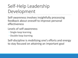 Self-Help Leadership
Development
Self-awareness involves insightfully processing
feedback about oneself to improve personal
effectiveness
Levels of self-awareness
◦ Single-loop learning
◦ Double-loop learning
Self-discipline is mobilizing one’s efforts and energy
to stay focused on attaining an important goal
 
