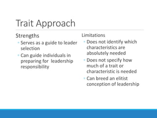 Trait Approach
Strengths
◦ Serves as a guide to leader
selection
◦ Can guide individuals in
preparing for leadership
responsibility
Limitations
◦ Does not identify which
characteristics are
absolutely needed
◦ Does not specify how
much of a trait or
characteristic is needed
◦ Can breed an elitist
conception of leadership
 