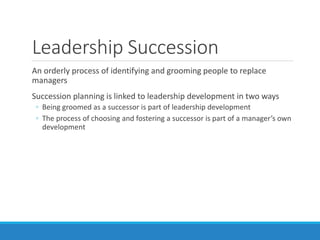 Leadership Succession
An orderly process of identifying and grooming people to replace
managers
Succession planning is linked to leadership development in two ways
◦ Being groomed as a successor is part of leadership development
◦ The process of choosing and fostering a successor is part of a manager’s own
development
 