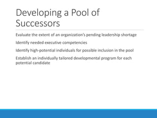 Developing a Pool of
Successors
Evaluate the extent of an organization’s pending leadership shortage
Identify needed executive competencies
Identify high-potential individuals for possible inclusion in the pool
Establish an individually tailored developmental program for each
potential candidate
 