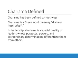 Charisma Defined
Charisma has been defined various ways
Charisma is a Greek word meaning “divinely
inspired gift”
In leadership, charisma is a special quality of
leaders whose purposes, powers, and
extraordinary determination differentiate them
from others
 