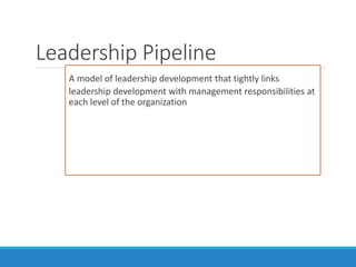 A model of leadership development that tightly links
leadership development with management responsibilities at
each level of the organization
Leadership Pipeline
 