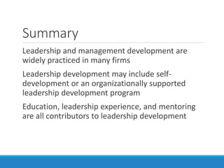 Summary
Leadership and management development are
widely practiced in many firms
Leadership development may include self-
development or an organizationally supported
leadership development program
Education, leadership experience, and mentoring
are all contributors to leadership development
 
