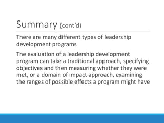 Summary (cont’d)
There are many different types of leadership
development programs
The evaluation of a leadership development
program can take a traditional approach, specifying
objectives and then measuring whether they were
met, or a domain of impact approach, examining
the ranges of possible effects a program might have
 