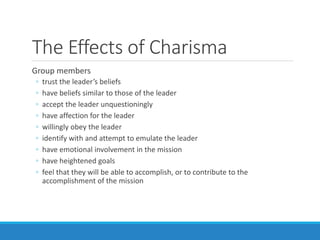 The Effects of Charisma
Group members
◦ trust the leader’s beliefs
◦ have beliefs similar to those of the leader
◦ accept the leader unquestioningly
◦ have affection for the leader
◦ willingly obey the leader
◦ identify with and attempt to emulate the leader
◦ have emotional involvement in the mission
◦ have heightened goals
◦ feel that they will be able to accomplish, or to contribute to the
accomplishment of the mission
 