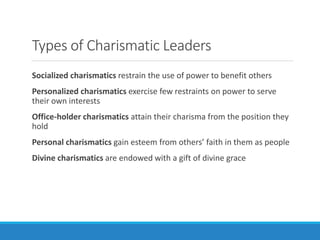 Types of Charismatic Leaders
Socialized charismatics restrain the use of power to benefit others
Personalized charismatics exercise few restraints on power to serve
their own interests
Office-holder charismatics attain their charisma from the position they
hold
Personal charismatics gain esteem from others’ faith in them as people
Divine charismatics are endowed with a gift of divine grace
 