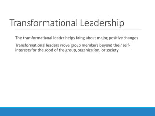 Transformational Leadership
The transformational leader helps bring about major, positive changes
Transformational leaders move group members beyond their self-
interests for the good of the group, organization, or society
 