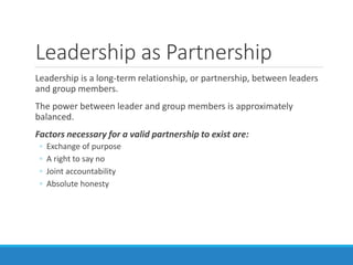 Leadership as Partnership
Leadership is a long-term relationship, or partnership, between leaders
and group members.
The power between leader and group members is approximately
balanced.
Factors necessary for a valid partnership to exist are:
◦ Exchange of purpose
◦ A right to say no
◦ Joint accountability
◦ Absolute honesty
 