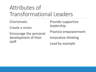 Attributes of
Transformational Leaders
Charismatic
Create a vision
Encourage the personal
development of their
staff
Provide supportive
leadership
Practice empowerment
Innovative thinking
Lead by example
 