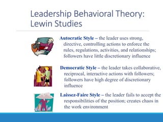 Leadership Behavioral Theory:
Lewin Studies
Democratic Style – the leader takes collaborative,
reciprocal, interactive actions with followers;
followers have high degree of discretionary
influence
Laissez-Faire Style – the leader fails to accept the
responsibilities of the position; creates chaos in
the work environment
Autocratic Style – the leader uses strong,
directive, controlling actions to enforce the
rules, regulations, activities, and relationships;
followers have little discretionary influence
 
