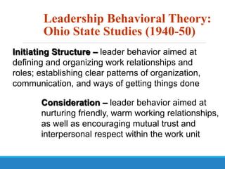 Leadership Behavioral Theory:
Ohio State Studies (1940-50)
Initiating Structure – leader behavior aimed at
defining and organizing work relationships and
roles; establishing clear patterns of organization,
communication, and ways of getting things done
Consideration – leader behavior aimed at
nurturing friendly, warm working relationships,
as well as encouraging mutual trust and
interpersonal respect within the work unit
 