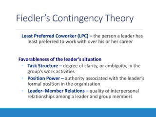 Fiedler’s Contingency Theory
Least Preferred Coworker (LPC) – the person a leader has
least preferred to work with over his or her career
Favorableness of the leader’s situation
◦ Task Structure – degree of clarity, or ambiguity, in the
group’s work activities
◦ Position Power – authority associated with the leader’s
formal position in the organization
◦ Leader–Member Relations – quality of interpersonal
relationships among a leader and group members
 