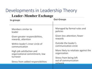 Developments in Leadership Theory
In-groups
Members similar to
leader
Given greater responsibilities,
rewards, attention
Within leader’s inner circle of
communication
High job satisfaction and
organizational commitment, low
turnover
Stress from added responsibilities
Out-Groups
Managed by formal rules and
policies
Given less attention; fewer
rewards
Outside the leader’s
communication circle
More likely to retaliate against the
organization
Stress from being left
out of communication
network
Leader–Member Exchange
 