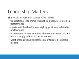 Leadership Matters
The results of research studies have shown
◦ transactional leadership was not significantly related to
performance
◦ charismatic leadership was slightly, positively related to
performance
◦ in an uncertain environment, charismatic leadership was
more strongly related to performance
◦ Most organizational successes are attributed to heroic
leaders
 