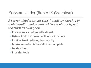 Servant Leader (Robert K Greenleaf)
A servant leader serves constituents by working on
their behalf to help them achieve their goals, not
the leader’s own goals.
◦ Places service before self-interest
◦ Listens first to express confidence in others
◦ Inspires trust by being trustworthy
◦ Focuses on what is feasible to accomplish
◦ Lends a hand
◦ Provides tools
 