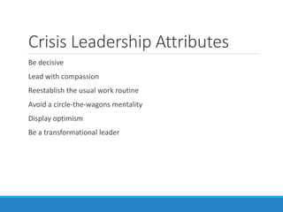 Crisis Leadership Attributes
Be decisive
Lead with compassion
Reestablish the usual work routine
Avoid a circle-the-wagons mentality
Display optimism
Be a transformational leader
 