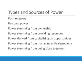 Types and Sources of Power
Position power
Personal power
Power stemming from ownership
Power stemming from providing resources
Power derived from capitalizing on opportunities
Power stemming from managing critical problems
Power stemming from being close to power
 