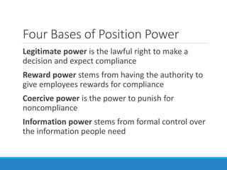 Four Bases of Position Power
Legitimate power is the lawful right to make a
decision and expect compliance
Reward power stems from having the authority to
give employees rewards for compliance
Coercive power is the power to punish for
noncompliance
Information power stems from formal control over
the information people need
 