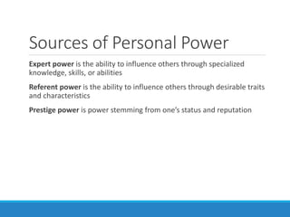 Sources of Personal Power
Expert power is the ability to influence others through specialized
knowledge, skills, or abilities
Referent power is the ability to influence others through desirable traits
and characteristics
Prestige power is power stemming from one’s status and reputation
 