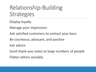 Relationship-Building
Strategies
Display loyalty
Manage your impression
Ask satisfied customers to contact your boss
Be courteous, pleasant, and positive
Ask advice
Send thank-you notes to large numbers of people
Flatter others sensibly
 