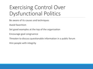 Exercising Control Over
Dysfunctional Politics
Be aware of its causes and techniques
Avoid favoritism
Set good examples at the top of the organization
Encourage goal congruence
Threaten to discuss questionable information in a public forum
Hire people with integrity
 