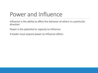 Power and Influence
Influence is the ability to affect the behavior of others in a particular
direction
Power is the potential or capacity to influence
A leader must acquire power to influence others
 