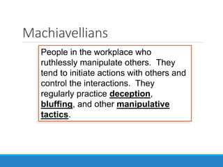 People in the workplace who
ruthlessly manipulate others. They
tend to initiate actions with others and
control the interactions. They
regularly practice deception,
bluffing, and other manipulative
tactics.
Machiavellians
 