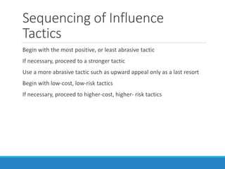 Sequencing of Influence
Tactics
Begin with the most positive, or least abrasive tactic
If necessary, proceed to a stronger tactic
Use a more abrasive tactic such as upward appeal only as a last resort
Begin with low-cost, low-risk tactics
If necessary, proceed to higher-cost, higher- risk tactics
 