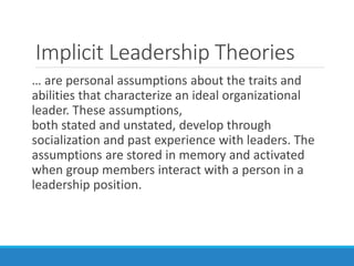 Implicit Leadership Theories
… are personal assumptions about the traits and
abilities that characterize an ideal organizational
leader. These assumptions,
both stated and unstated, develop through
socialization and past experience with leaders. The
assumptions are stored in memory and activated
when group members interact with a person in a
leadership position.
 