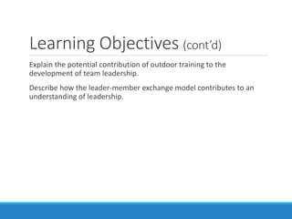 Learning Objectives (cont’d)
Explain the potential contribution of outdoor training to the
development of team leadership.
Describe how the leader-member exchange model contributes to an
understanding of leadership.
 