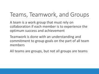 Teams, Teamwork, and Groups
A team is a work group that must rely on
collaboration if each member is to experience the
optimum success and achievement
Teamwork is done with an understanding and
commitment to group goals on the part of all team
members
All teams are groups, but not all groups are teams
 