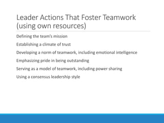 Leader Actions That Foster Teamwork
(using own resources)
Defining the team’s mission
Establishing a climate of trust
Developing a norm of teamwork, including emotional intelligence
Emphasizing pride in being outstanding
Serving as a model of teamwork, including power sharing
Using a consensus leadership style
 