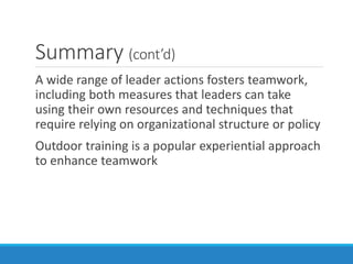 Summary (cont’d)
A wide range of leader actions fosters teamwork,
including both measures that leaders can take
using their own resources and techniques that
require relying on organizational structure or policy
Outdoor training is a popular experiential approach
to enhance teamwork
 