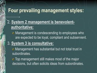 Four prevailing management styles:
2. System 2 management is benevolent-
authoritative:
Management is condescending to employees who
are expected to be loyal, compliant and subservient.
3. System 3 is consultative:
Management has substantial but not total trust in
subordinates.
Top management still makes most of the major
decisions, but often solicits ideas from subordinates.
 