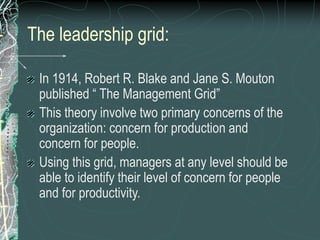 The leadership grid:
In 1914, Robert R. Blake and Jane S. Mouton
published “ The Management Grid”
This theory involve two primary concerns of the
organization: concern for production and
concern for people.
Using this grid, managers at any level should be
able to identify their level of concern for people
and for productivity.
 