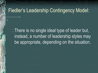 Fiedler’s Leadership Contingency Model:
There is no single ideal type of leader but,
instead, a number of leadership styles may
be appropriate, depending on the situation.
 