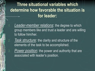 Three situational variables which
determine how favorable the situation is
for leader:
1. Leader-member relations: the degree to which
group members like and trust a leader and are willing
to follow him/her.
2. Task structure: the clarity and structure of the
elements of the task to be accomplished.
3. Power position: the power and authority that are
associated with leader’s position.
 